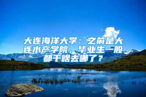 大連海洋大學(xué)：之前是大連水產(chǎn)學(xué)院，畢業(yè)生一般都干啥去哪了？