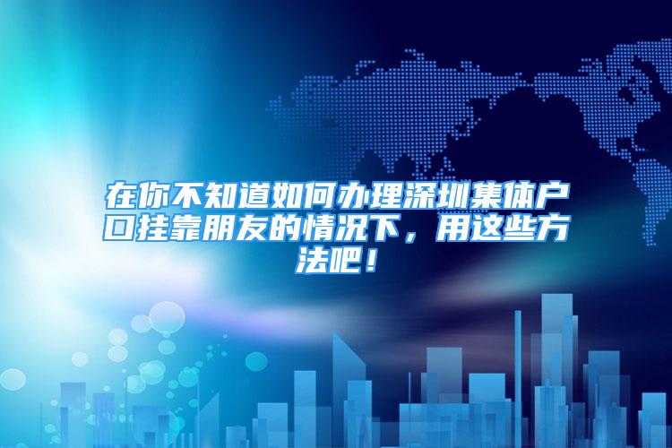 在你不知道如何辦理深圳集體戶口掛靠朋友的情況下，用這些方法吧！