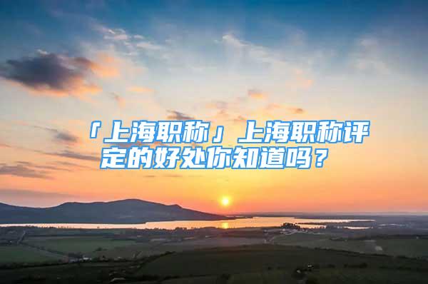 「上海職稱」上海職稱評定的好處你知道嗎？