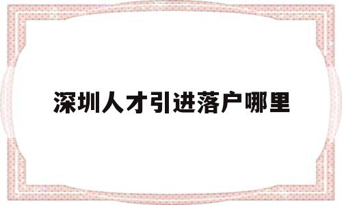 深圳人才引進落戶哪里(深圳人才引進落戶落在哪里) 應(yīng)屆畢業(yè)生入戶深圳