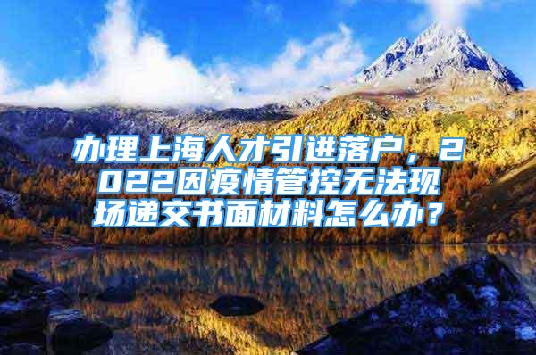 辦理上海人才引進(jìn)落戶，2022因疫情管控?zé)o法現(xiàn)場(chǎng)遞交書面材料怎么辦？