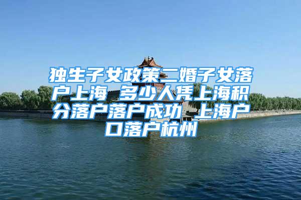 獨(dú)生子女政策二婚子女落戶上海 多少人憑上海積分落戶落戶成功 上海戶口落戶杭州