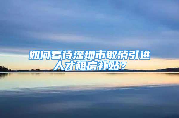 如何看待深圳市取消引進(jìn)人才租房補(bǔ)貼？