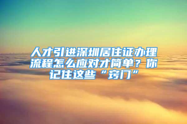 人才引進深圳居住證辦理流程怎么應對才簡單？你記住這些“竅門”