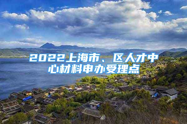 2022上海市、區(qū)人才中心材料申辦受理點(diǎn)