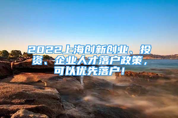 2022上海創(chuàng)新創(chuàng)業(yè)、投資、企業(yè)人才落戶政策，可以優(yōu)先落戶！