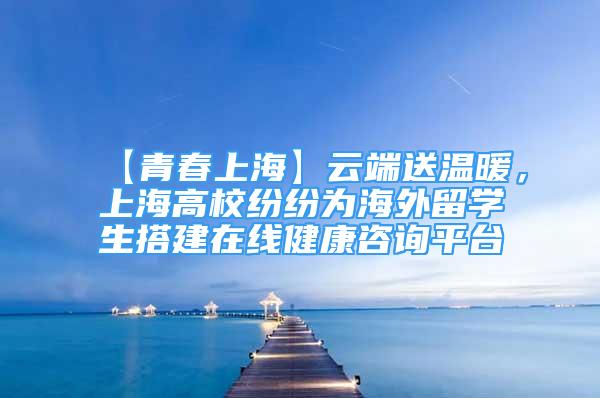 【青春上?！吭贫怂蜏嘏?，上海高校紛紛為海外留學(xué)生搭建在線健康咨詢平臺