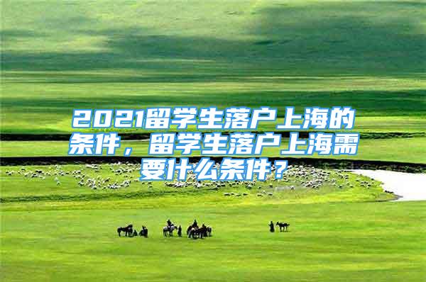 2021留學(xué)生落戶上海的條件，留學(xué)生落戶上海需要什么條件？