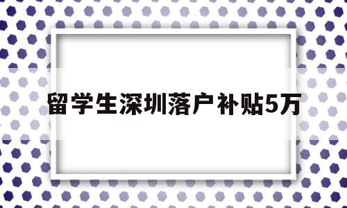 留學生深圳落戶補貼5萬(深圳留學生落戶補貼政策2020) 留學生入戶深圳