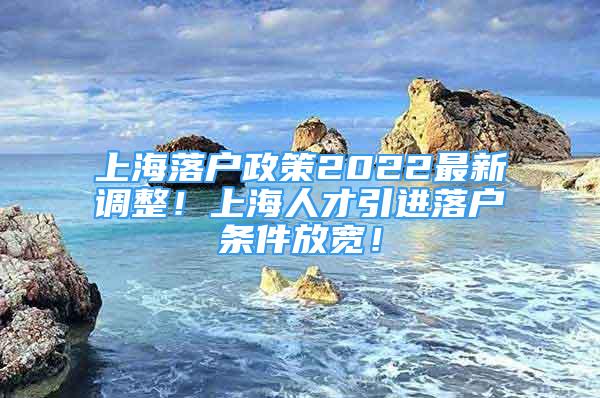 上海落戶政策2022最新調(diào)整！上海人才引進(jìn)落戶條件放寬！