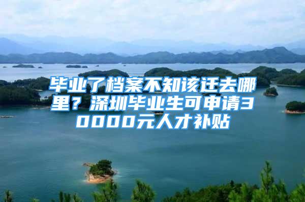 畢業(yè)了檔案不知該遷去哪里？深圳畢業(yè)生可申請30000元人才補貼