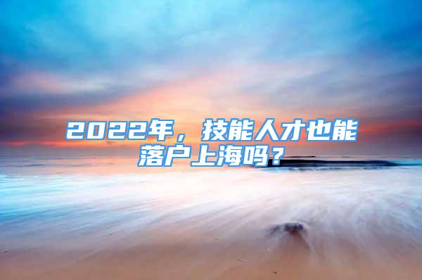 2022年，技能人才也能落戶上海嗎？