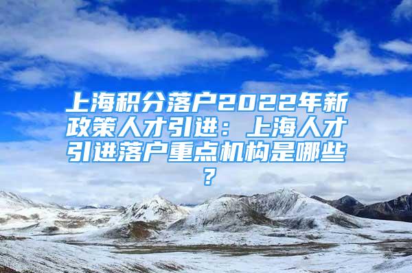 上海積分落戶2022年新政策人才引進(jìn)：上海人才引進(jìn)落戶重點(diǎn)機(jī)構(gòu)是哪些？