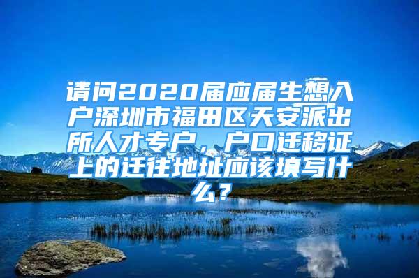 請問2020屆應(yīng)屆生想入戶深圳市福田區(qū)天安派出所人才專戶，戶口遷移證上的遷往地址應(yīng)該填寫什么？