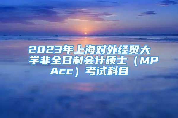 2023年上海對外經(jīng)貿(mào)大學非全日制會計碩士（MPAcc）考試科目