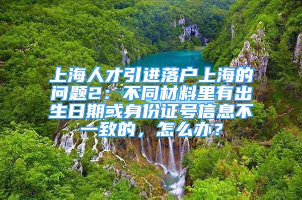 上海人才引進落戶上海的問題2：不同材料里有出生日期或身份證號信息不一致的，怎么辦？