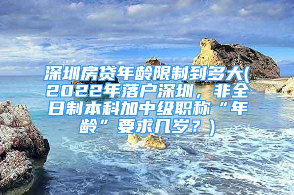 深圳房貸年齡限制到多大(2022年落戶深圳，非全日制本科加中級(jí)職稱“年齡”要求幾歲？)