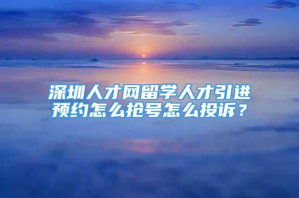 深圳人才網(wǎng)留學(xué)人才引進(jìn)預(yù)約怎么搶號(hào)怎么投訴？