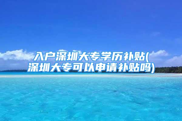 入戶深圳大專學歷補貼(深圳大?？梢陨暾堁a貼嗎)