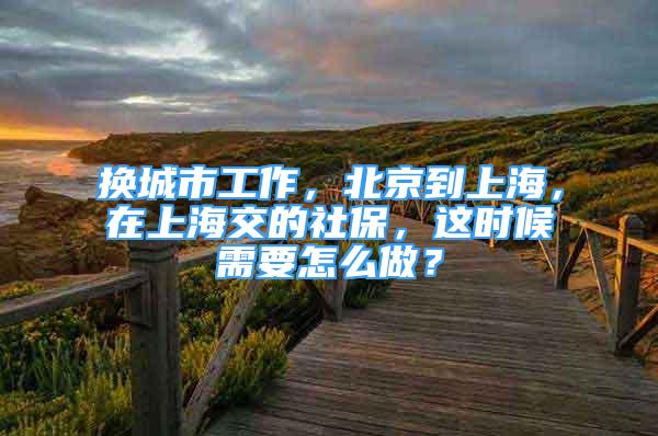 換城市工作，北京到上海，在上海交的社保，這時候需要怎么做？