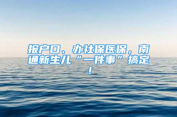 報(bào)戶口、辦社保醫(yī)保，南通新生兒“一件事”搞定！