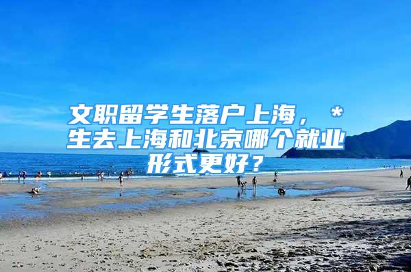 文職留學(xué)生落戶上海，＊生去上海和北京哪個就業(yè)形式更好？