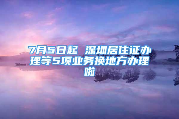 7月5日起 深圳居住證辦理等5項(xiàng)業(yè)務(wù)換地方辦理啦