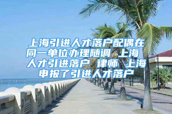 上海引進人才落戶配偶在同一單位辦理隨調(diào) 上海 人才引進落戶 律師 上海申報了引進人才落戶