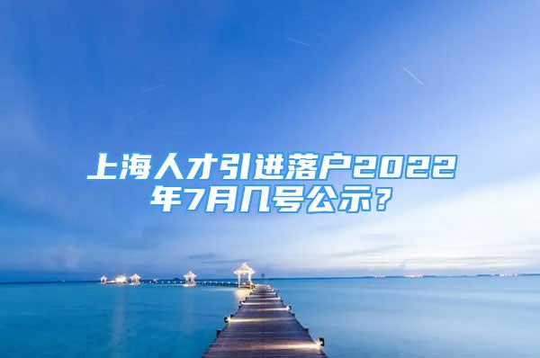 上海人才引進(jìn)落戶(hù)2022年7月幾號(hào)公示？