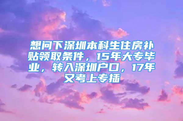 想問下深圳本科生住房補(bǔ)貼領(lǐng)取條件，15年大專畢業(yè)，轉(zhuǎn)入深圳戶口，17年又考上專插