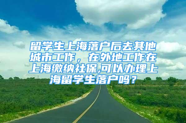 留學(xué)生上海落戶后去其他城市工作，在外地工作在上海繳納社保,可以辦理上海留學(xué)生落戶嗎？