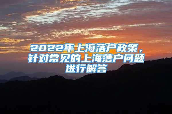 2022年上海落戶政策，針對(duì)常見的上海落戶問題進(jìn)行解答