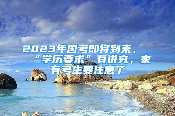 2023年國考即將到來，“學歷要求”有講究，家有考生要注意了