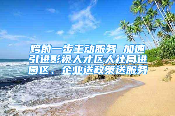 跨前一步主動服務 加速引進影視人才區(qū)人社局進園區(qū)、企業(yè)送政策送服務