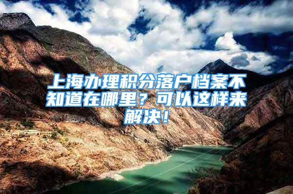 上海辦理積分落戶檔案不知道在哪里？可以這樣來解決！