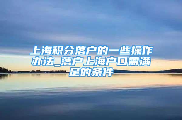 上海積分落戶的一些操作辦法_落戶上海戶口需滿足的條件