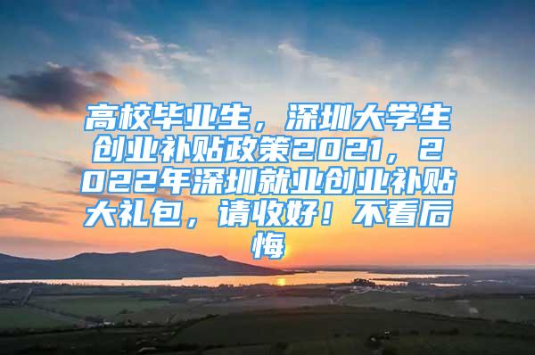 高校畢業(yè)生，深圳大學(xué)生創(chuàng)業(yè)補(bǔ)貼政策2021，2022年深圳就業(yè)創(chuàng)業(yè)補(bǔ)貼大禮包，請(qǐng)收好！不看后悔