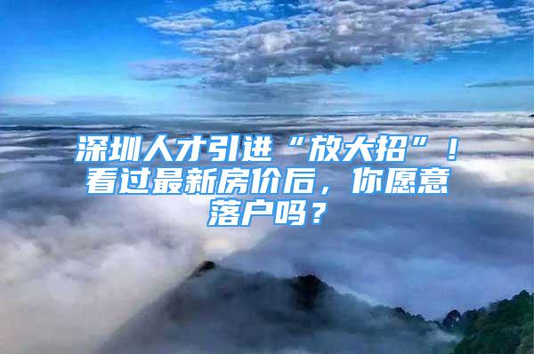 深圳人才引進“放大招”！看過最新房價后，你愿意落戶嗎？