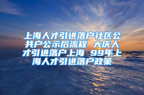 上海人才引進落戶社區(qū)公共戶公示后流程 大慶人才引進落戶上海 99年上海人才引進落戶政策