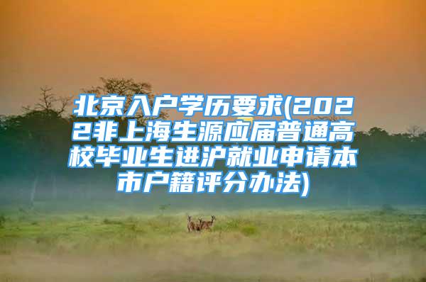 北京入戶學(xué)歷要求(2022非上海生源應(yīng)屆普通高校畢業(yè)生進(jìn)滬就業(yè)申請本市戶籍評分辦法)