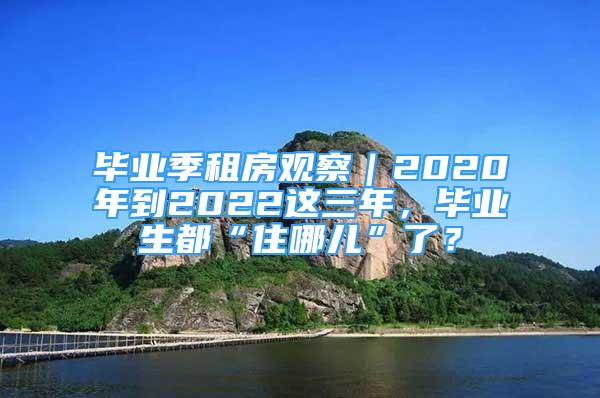 畢業(yè)季租房觀察｜2020年到2022這三年，畢業(yè)生都“住哪兒”了？