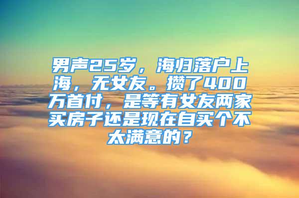 男聲25歲，海歸落戶上海，無(wú)女友。攢了400萬(wàn)首付，是等有女友兩家買房子還是現(xiàn)在自買個(gè)不太滿意的？