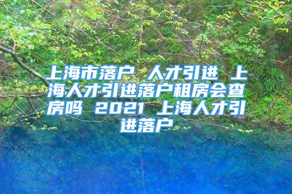 上海市落戶 人才引進 上海人才引進落戶租房會查房嗎 2021 上海人才引進落戶