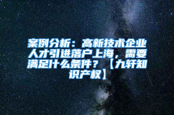 案例分析：高新技術(shù)企業(yè)人才引進(jìn)落戶上海，需要滿足什么條件？【九軒知識產(chǎn)權(quán)】