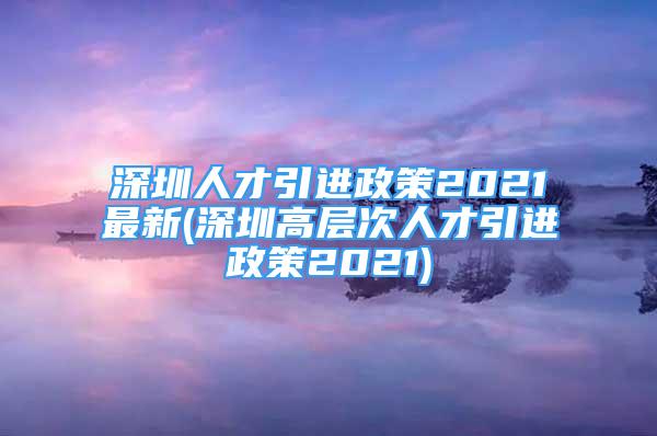 深圳人才引進政策2021最新(深圳高層次人才引進政策2021)