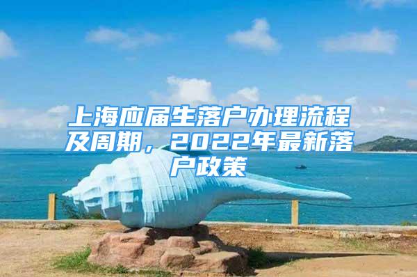 上海應(yīng)屆生落戶辦理流程及周期，2022年最新落戶政策