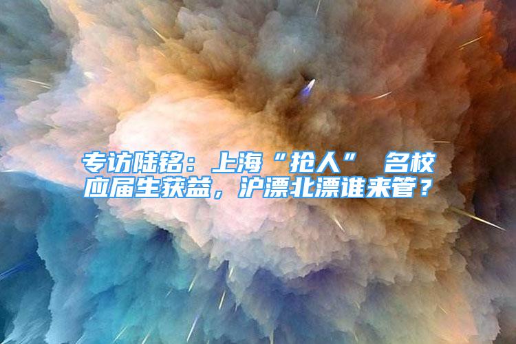 專訪陸銘：上?！皳屓恕?名校應(yīng)屆生獲益，滬漂北漂誰來管？