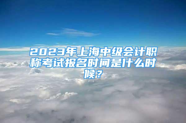 2023年上海中級(jí)會(huì)計(jì)職稱考試報(bào)名時(shí)間是什么時(shí)候？