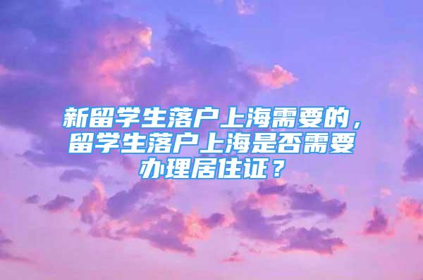 新留學生落戶上海需要的，留學生落戶上海是否需要辦理居住證？