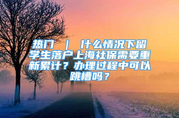 熱門 ｜ 什么情況下留學(xué)生落戶上海社保需要重新累計？辦理過程中可以跳槽嗎？